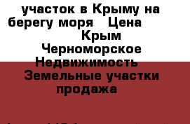 участок в Крыму на берегу моря › Цена ­ 800 000 - Крым, Черноморское Недвижимость » Земельные участки продажа   